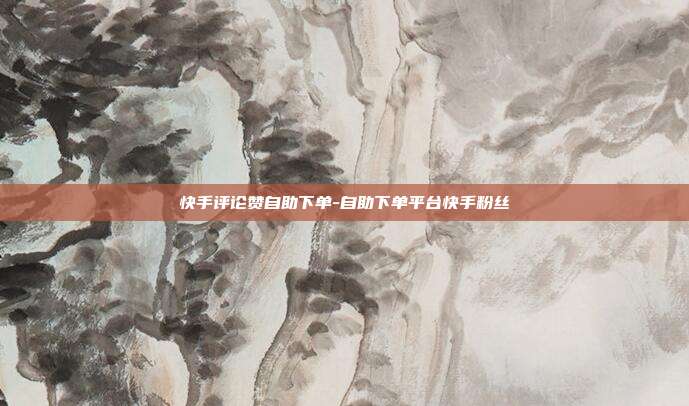 快手评论赞自助下单-自助下单平台快手粉丝