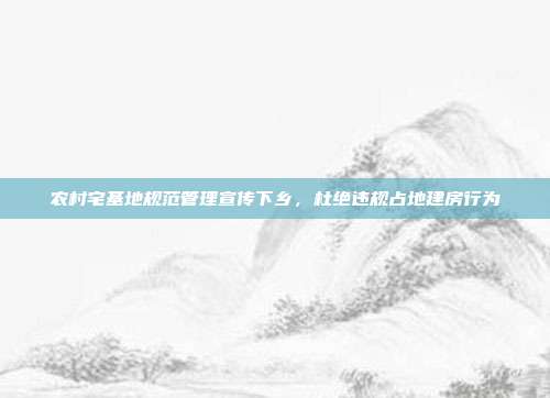 农村宅基地规范管理宣传下乡,杜绝违规占地建房行为
