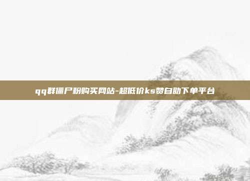qq群僵尸粉购买网站-超低价ks赞自助下单平台