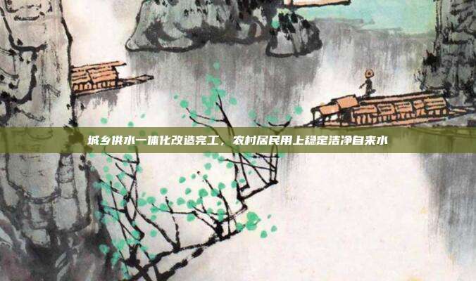 城乡供水一体化改造完工,农村居民用上稳定洁净自来水