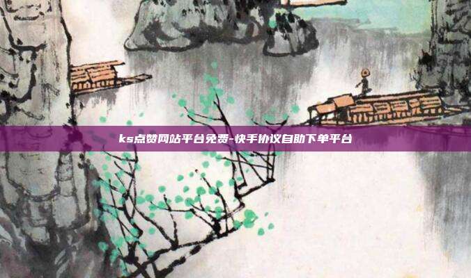 ks点赞网站平台免费-快手协议自助下单平台