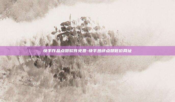 快手作品点赞软件免费-快手热评点赞低价网址