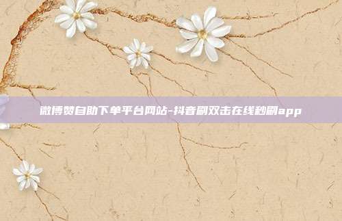 微博赞自助下单平台网站-抖音刷双击在线秒刷app