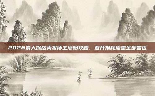 2026素人探店美妆博主涨粉攻略，避开损耗流量全部雷区