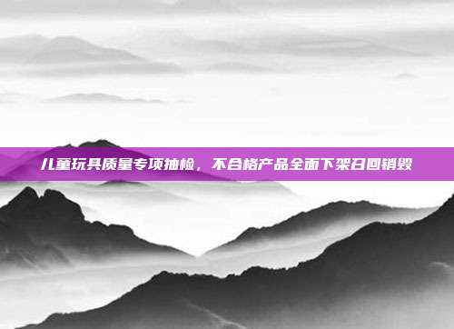 儿童玩具质量专项抽检，不合格产品全面下架召回销毁