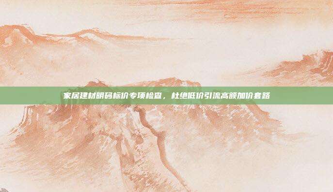 家居建材明码标价专项检查,杜绝低价引流高额加价套路
