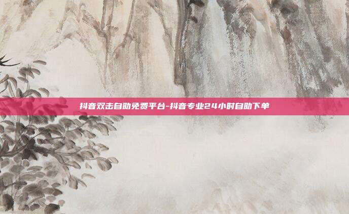 抖音双击自助免费平台-抖音专业24小时自助下单