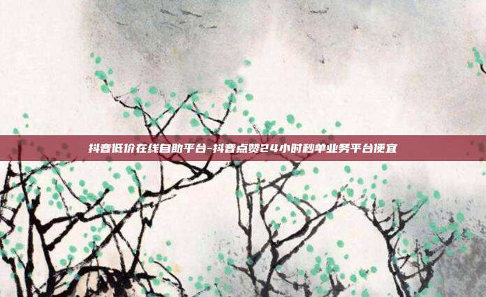抖音低价在线自助平台-抖音点赞24小时秒单业务平台便宜