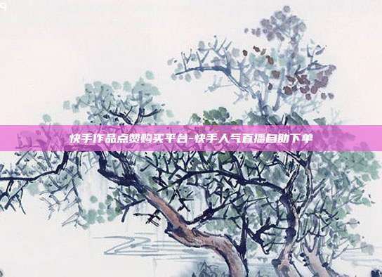 快手作品点赞购买平台-快手人气直播自助下单