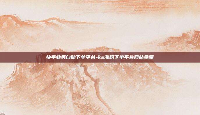 快手业务自助下单平台-ks涨粉下单平台网站免费