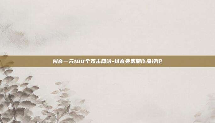 抖音一元100个双击网站-抖音免费刷作品评论