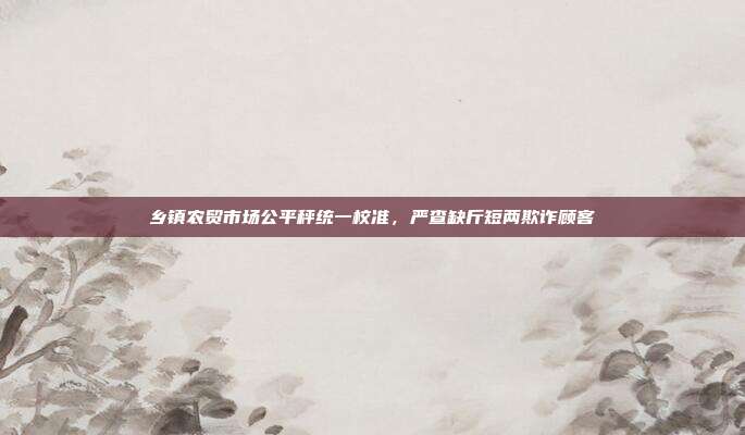 乡镇农贸市场公平秤统一校准,严查缺斤短两欺诈顾客