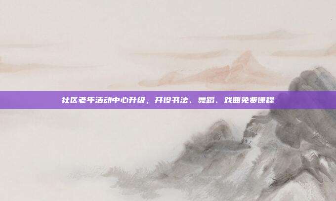 社区老年活动中心升级,开设书法、舞蹈、戏曲免费课程