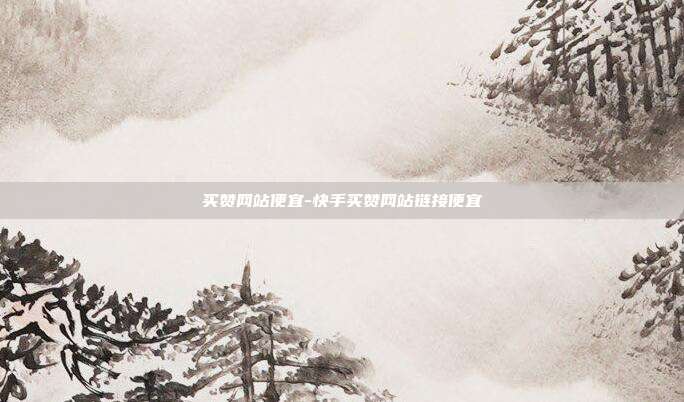 买赞网站便宜-快手买赞网站链接便宜
