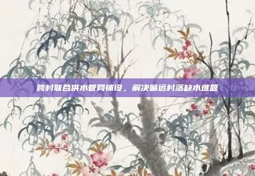 跨村联合供水管网铺设,解决偏远村落缺水难题