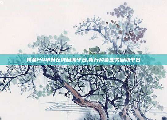 抖音24小时在线自助平台,新方抖音业务自助平台