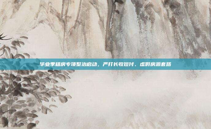 毕业季租房专项整治启动,严打长收短付、虚假房源套路