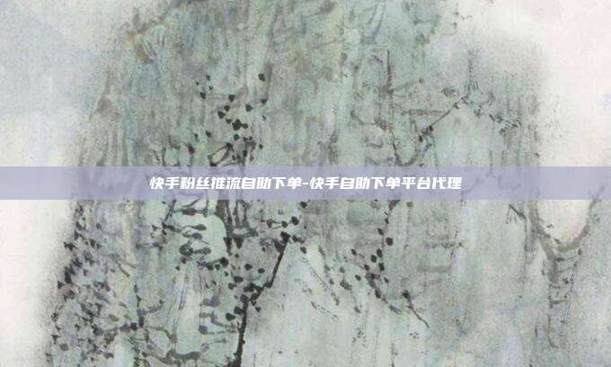 快手粉丝推流自助下单-快手自助下单平台代理