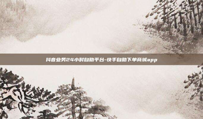 抖音业务24小时自助平台-快手自助下单商城app