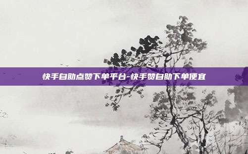 快手自助点赞下单平台-快手赞自助下单便宜