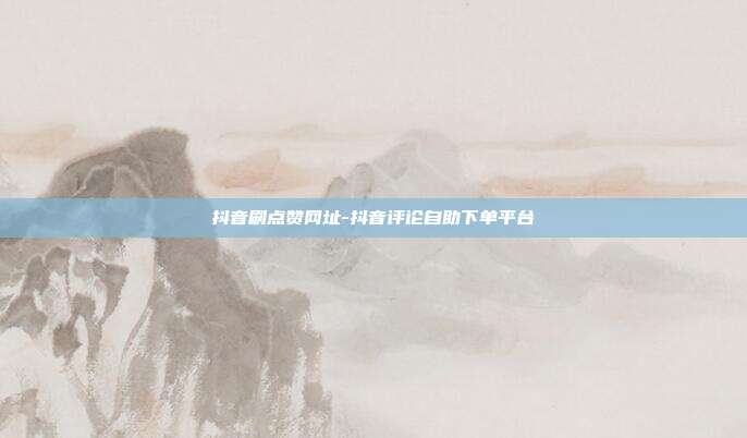 抖音刷点赞网址-抖音评论自助下单平台