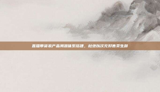 直播带货农产品溯源体系搭建,杜绝以次充好售卖生鲜