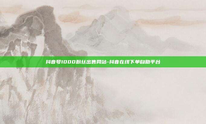 抖音号1000粉丝出售网站-抖音在线下单自助平台