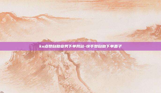ks点赞自助业务下单网站-快手赞自助下单麦子