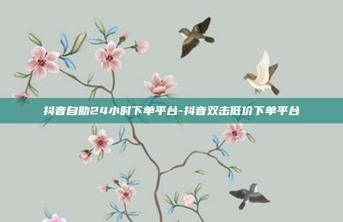 抖音自助24小时下单平台-抖音双击低价下单平台