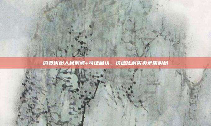 消费纠纷人民调解+司法确认,快速化解买卖矛盾纠纷