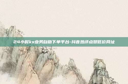 24小时ks业务自助下单平台-抖音热评点赞低价网址