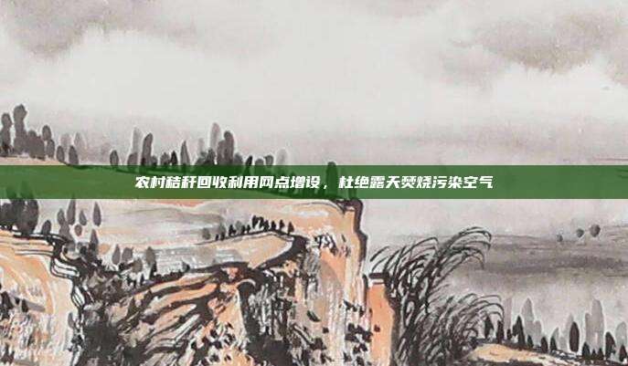 农村秸秆回收利用网点增设,杜绝露天焚烧污染空气