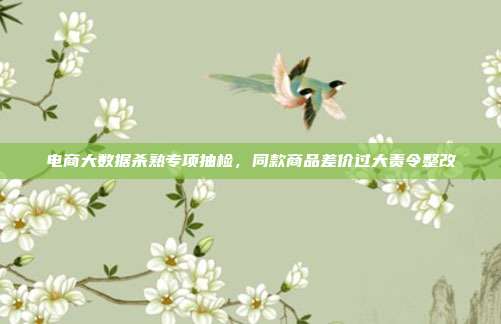 电商大数据杀熟专项抽检,同款商品差价过大责令整改