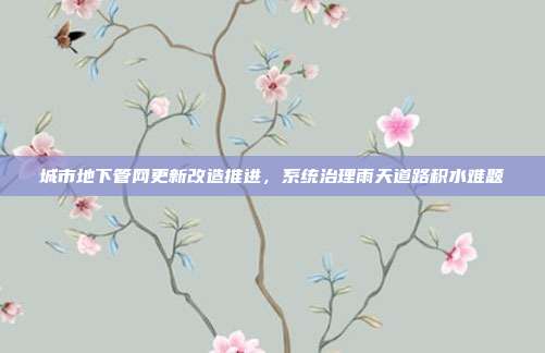 城市地下管网更新改造推进,系统治理雨天道路积水难题