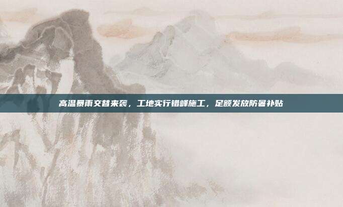 高温暴雨交替来袭，工地实行错峰施工，足额发放防暑补贴