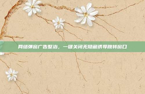 网络弹窗广告整治，一键关闭无隐藏诱导跳转窗口
