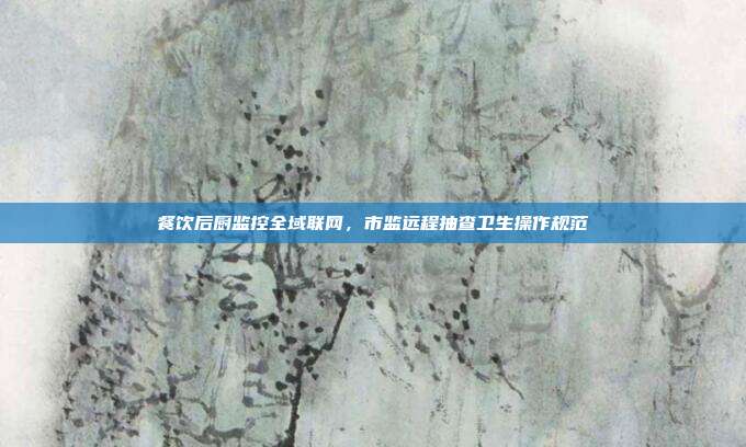餐饮后厨监控全域联网,市监远程抽查卫生操作规范