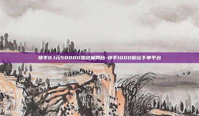 快手0.1元50000播放量网站-快手1000粉丝下单平台