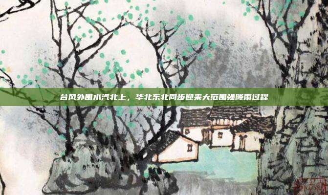 台风外围水汽北上,华北东北同步迎来大范围强降雨过程