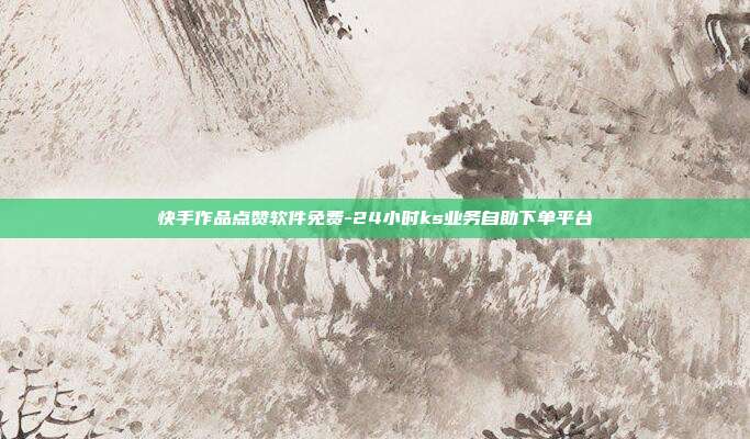 快手作品点赞软件免费-24小时ks业务自助下单平台