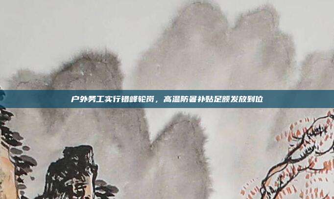 户外务工实行错峰轮岗,高温防暑补贴足额发放到位