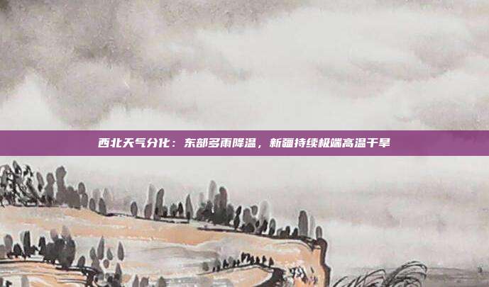 西北天气分化:东部多雨降温,新疆持续极端高温干旱