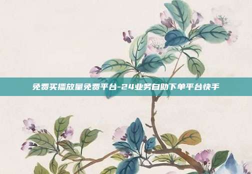 免费买播放量免费平台-24业务自助下单平台快手