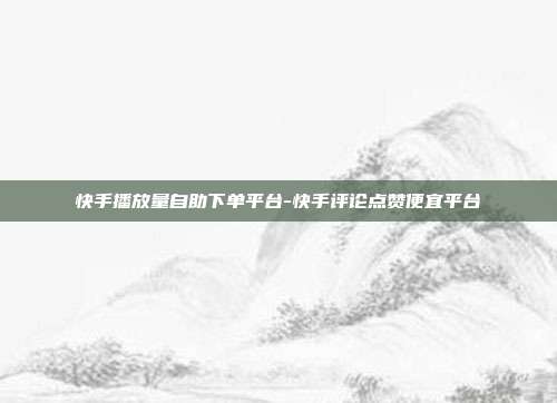 快手播放量自助下单平台-快手评论点赞便宜平台