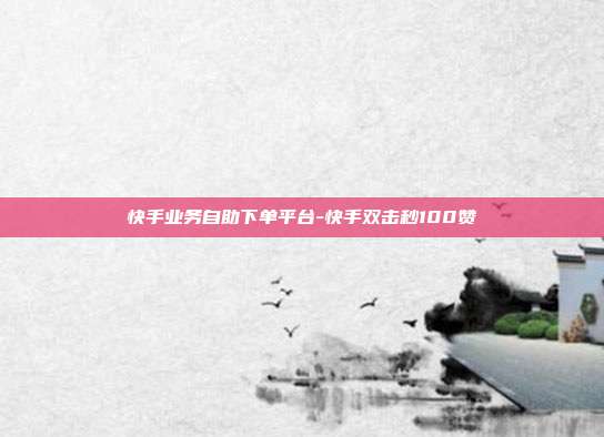快手业务自助下单平台-快手双击秒100赞