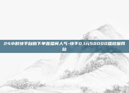 24小时快手自助下单直播间人气-快手0.1元50000播放量网站
