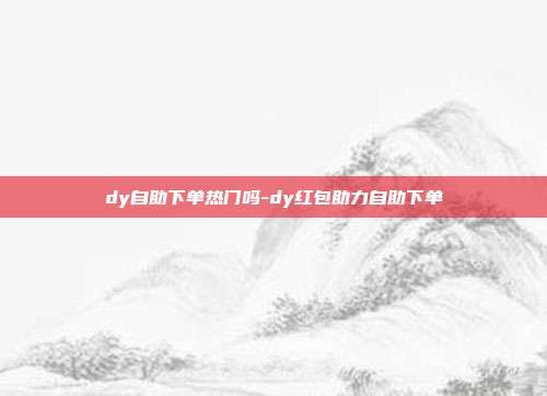 dy自助下单热门吗-dy红包助力自助下单
