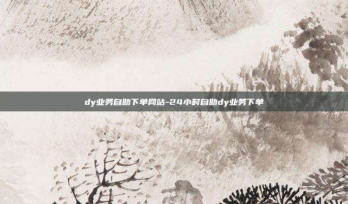 dy业务自助下单网站-24小时自助dy业务下单