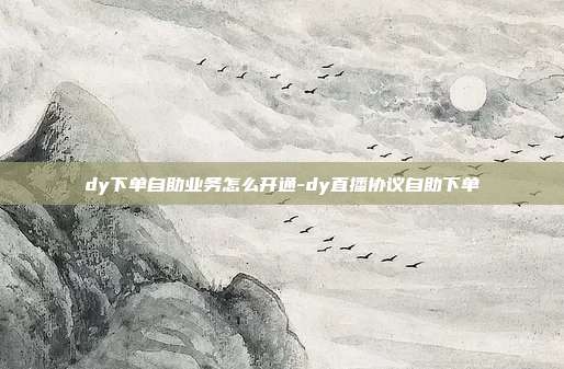 dy下单自助业务怎么开通-dy直播协议自助下单