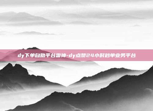 dy下单自助平台雷神-dy点赞24小时秒单业务平台